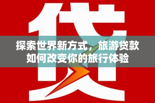 高陵探索世界新方式，旅游贷款如何改变你的旅行体验